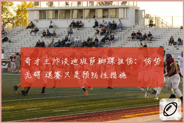 奇才主帅谈迪班萨脚踝扭伤：伤势无碍 退赛只是预防性措施