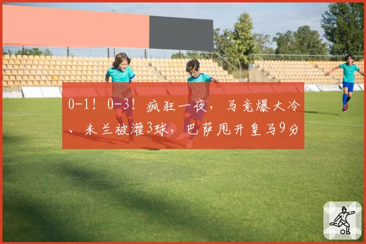 0-1！0-3！疯狂一夜，马竞爆大冷、米兰被灌3球，巴萨甩开皇马9分