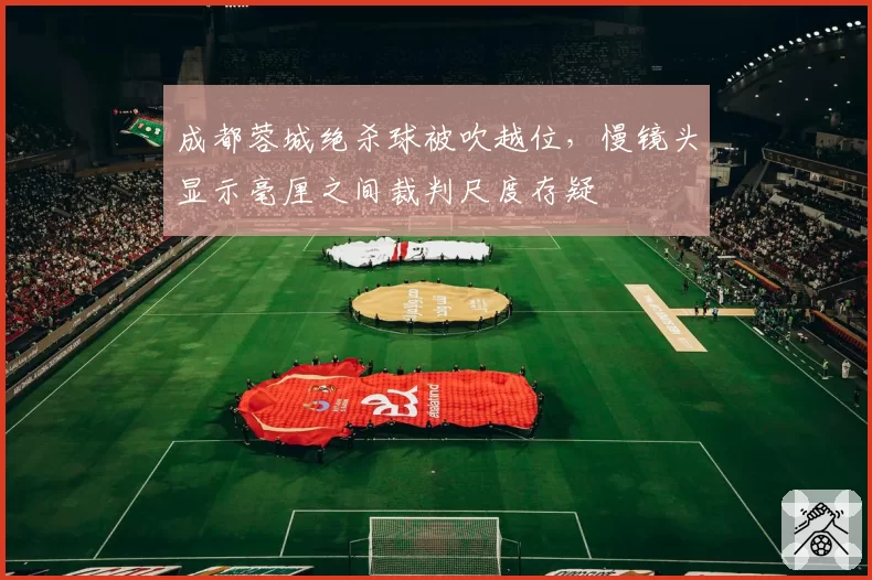 成都蓉城绝杀球被吹越位，慢镜头显示毫厘之间裁判尺度存疑