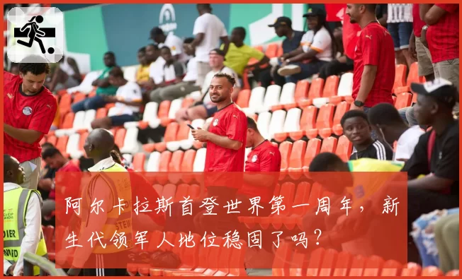 阿尔卡拉斯首登世界第一周年，新生代领军人地位稳固了吗？