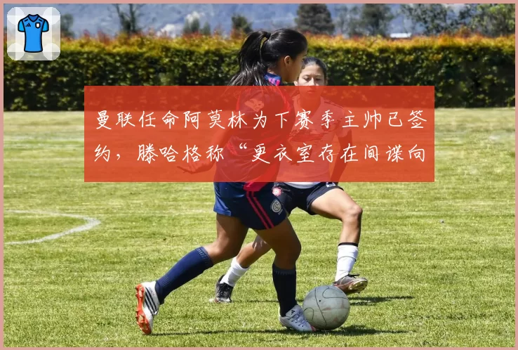 曼联任命阿莫林为下赛季主帅已签约,滕哈格称“更衣室存在间谍向媒体泄密”