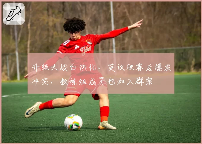 升级大战白热化,英议联赛后爆发冲突,教练组成员也加入群架