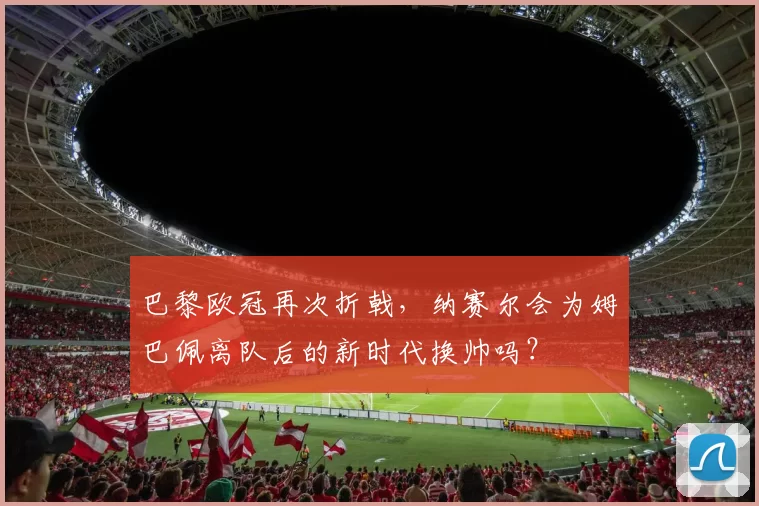 巴黎欧冠再次折戟，纳赛尔会为姆巴佩离队后的新时代换帅吗？