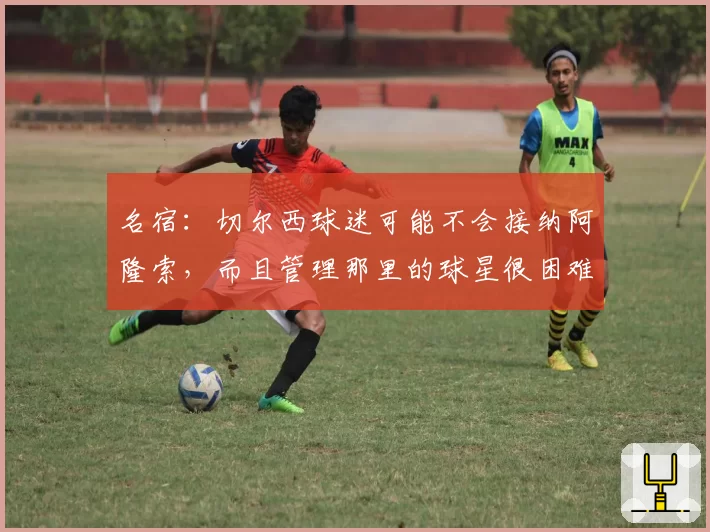 名宿：切尔西球迷可能不会接纳阿隆索，而且管理那里的球星很困难
