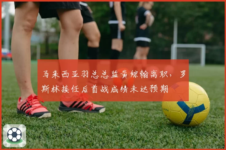 马来西亚羽总总监黄综翰离职，罗斯林接任后首战成绩未达预期