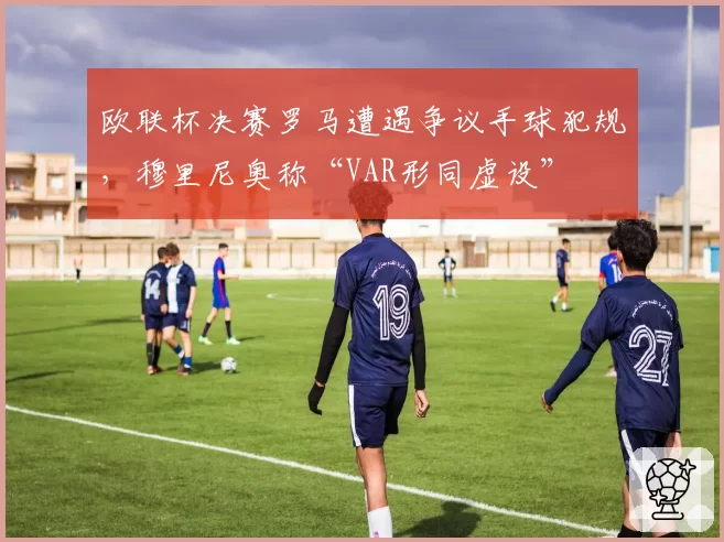 欧联杯决赛罗马遭遇争议手球犯规，穆里尼奥称“VAR形同虚设”