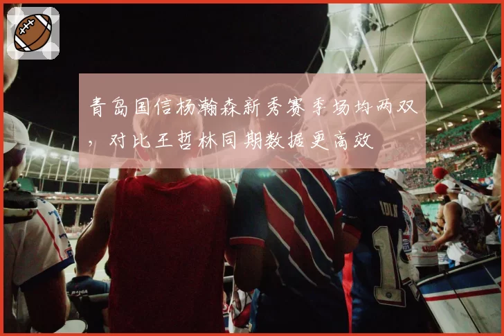 青岛国信杨瀚森新秀赛季场均两双,对比王哲林同期数据更高效