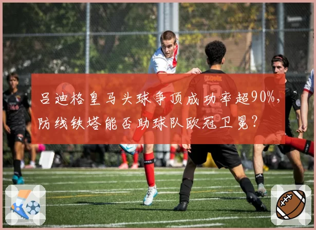 吕迪格皇马头球争顶成功率超90%，防线铁塔能否助球队欧冠卫冕？