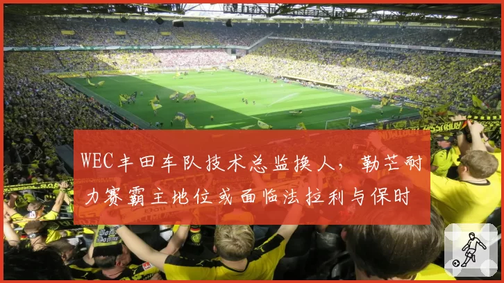 WEC丰田车队技术总监换人，勒芒耐力赛霸主地位或面临法拉利与保时捷挑战