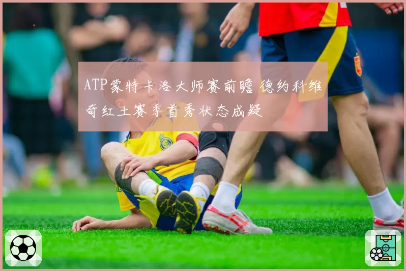 ATP蒙特卡洛大师赛前瞻 德约科维奇红土赛季首秀状态成疑