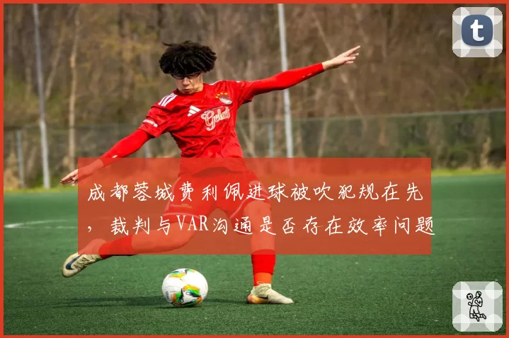 成都蓉城费利佩进球被吹犯规在先，裁判与VAR沟通是否存在效率问题？