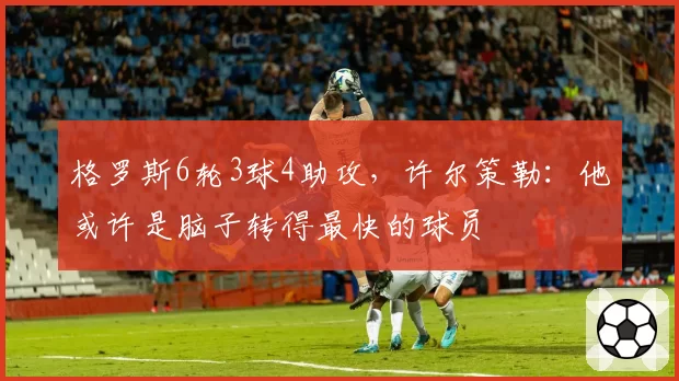 格罗斯6轮3球4助攻,许尔策勒:他或许是脑子转得最快的球员