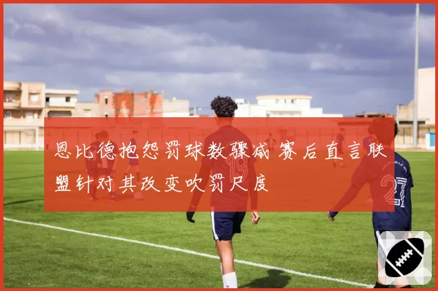 恩比德抱怨罚球数骤减 赛后直言联盟针对其改变吹罚尺度