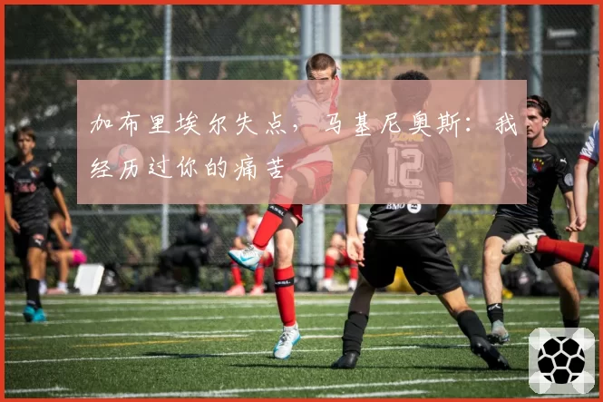 加布里埃尔失点，马基尼奥斯：我经历过你的痛苦