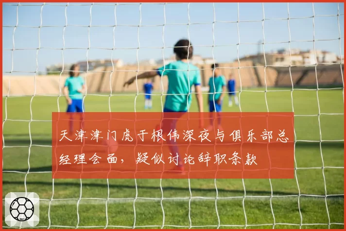 天津津门虎于根伟深夜与俱乐部总经理会面，疑似讨论辞职条款