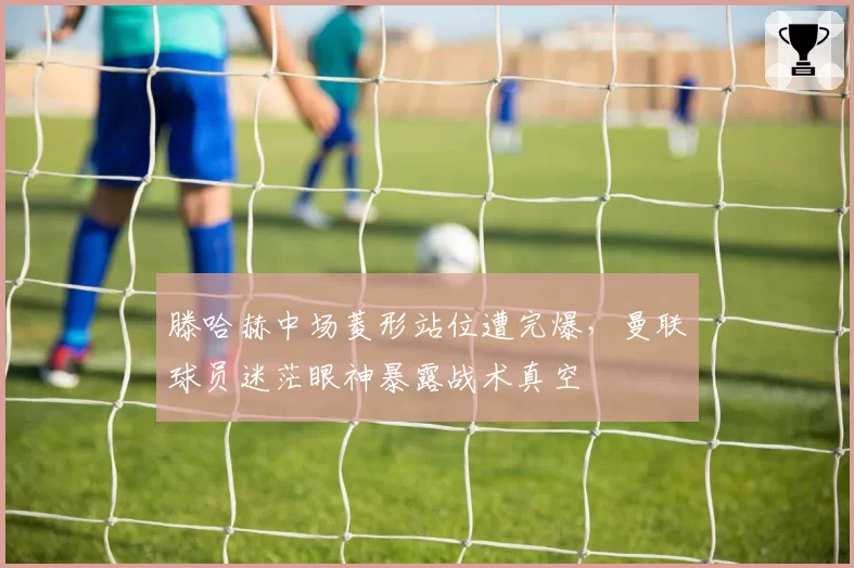 滕哈赫中场菱形站位遭完爆，曼联球员迷茫眼神暴露战术真空