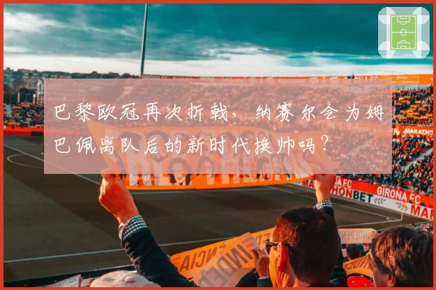 巴黎欧冠再次折戟，纳赛尔会为姆巴佩离队后的新时代换帅吗？