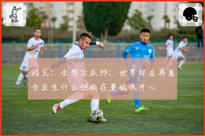 格瓦:会想念瓜帅;世界杯后再看会发生什么但我在曼城很开心