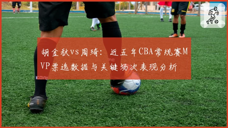 胡金秋vs周琦：近五年CBA常规赛MVP票选数据与关键场次表现分析