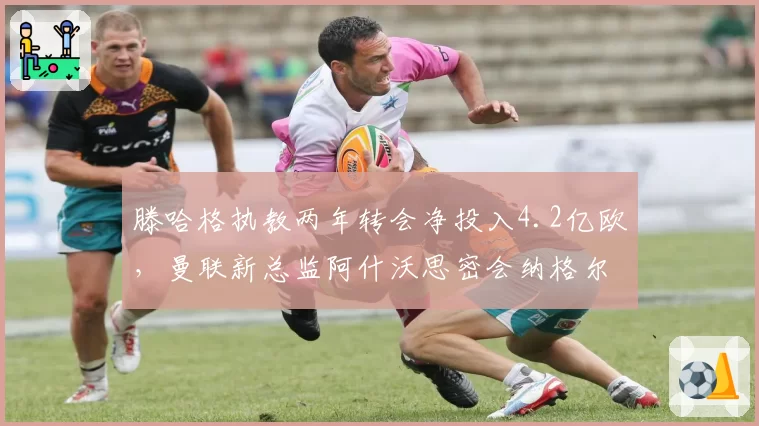 滕哈格执教两年转会净投入4.2亿欧，曼联新总监阿什沃思密会纳格尔斯曼
