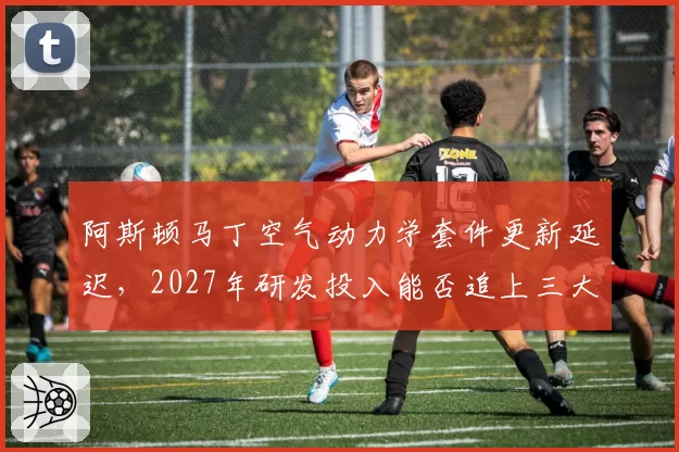 阿斯顿马丁空气动力学套件更新延迟,2027年研发投入能否追上三大车队?