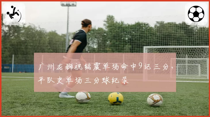 广州龙狮祝铭震单场命中9记三分,平队史单场三分球纪录