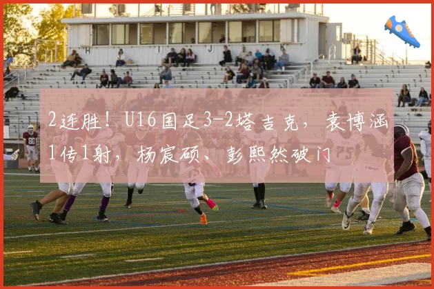 2连胜！U16国足3-2塔吉克，袁博涵1传1射，杨宸硕、彭熙然破门
