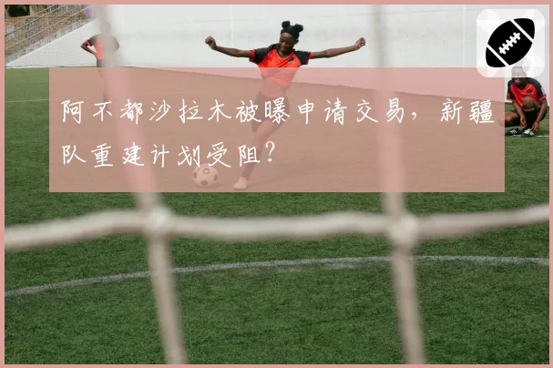 阿不都沙拉木被曝申请交易，新疆队重建计划受阻？