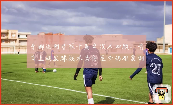 李娜法网夺冠十周年技术回顾，昔日上旋发球战术为何至今仍难复制？