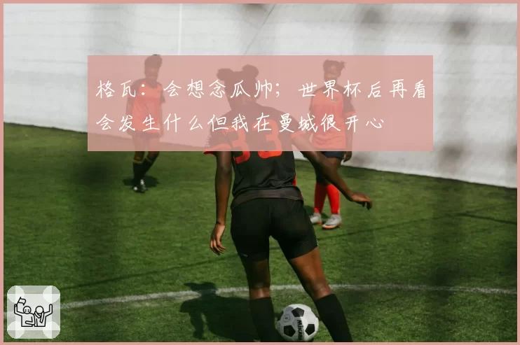 格瓦:会想念瓜帅;世界杯后再看会发生什么但我在曼城很开心