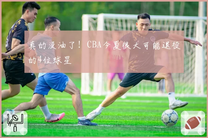 真的没油了！CBA今夏很大可能退役的4位球星