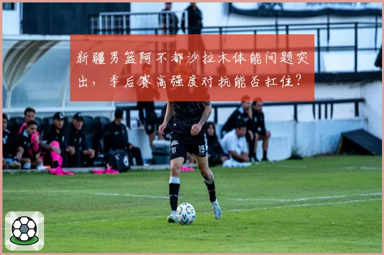 新疆男篮阿不都沙拉木体能问题突出，季后赛高强度对抗能否扛住？