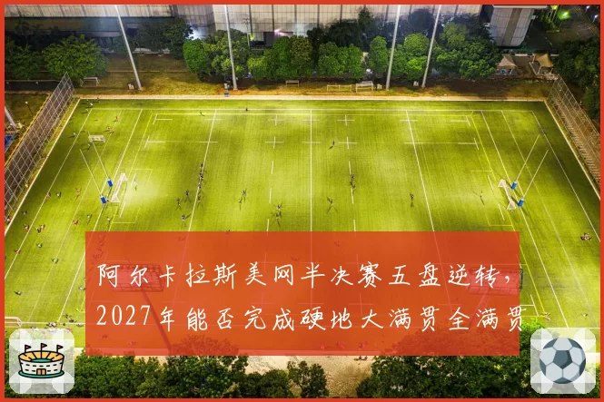 阿尔卡拉斯美网半决赛五盘逆转,2027年能否完成硬地大满贯全满贯?