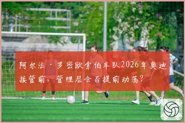 阿尔法·罗密欧索伯车队2026年奥迪接管前，管理层会否提前动荡？