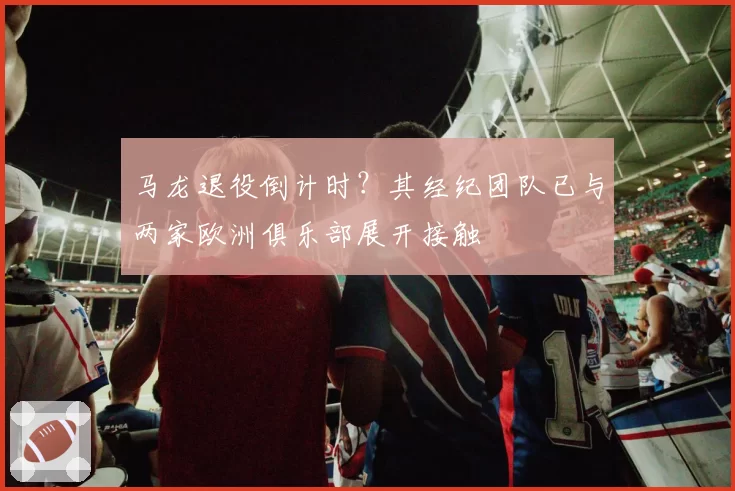 马龙退役倒计时？其经纪团队已与两家欧洲俱乐部展开接触