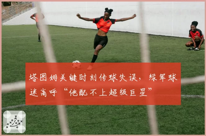 塔图姆关键时刻传球失误，绿军球迷高呼“他配不上超级巨星”
