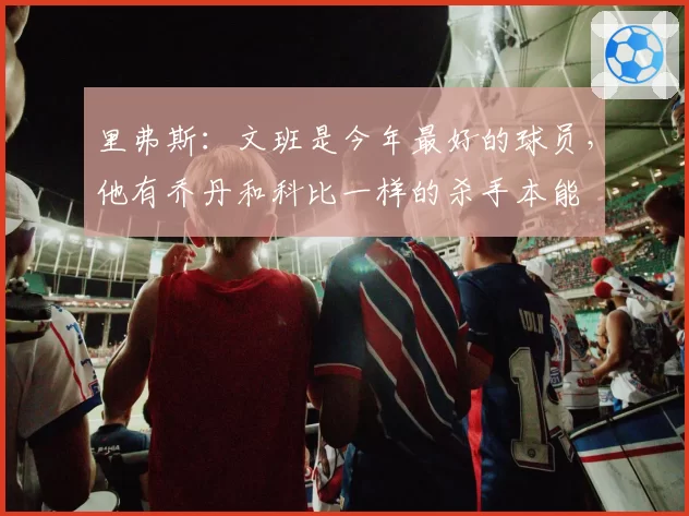 里弗斯：文班是今年最好的球员，他有乔丹和科比一样的杀手本能