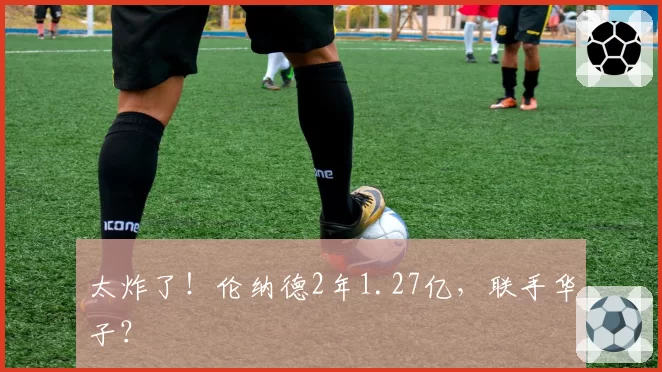 太炸了!伦纳德2年1.27亿,联手华子?