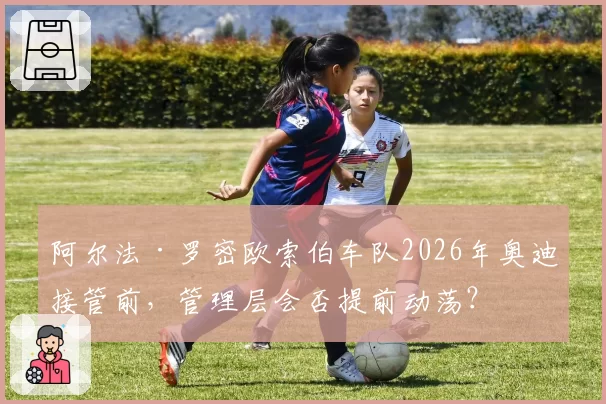 阿尔法·罗密欧索伯车队2026年奥迪接管前，管理层会否提前动荡？