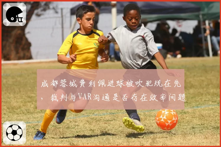 成都蓉城费利佩进球被吹犯规在先，裁判与VAR沟通是否存在效率问题？