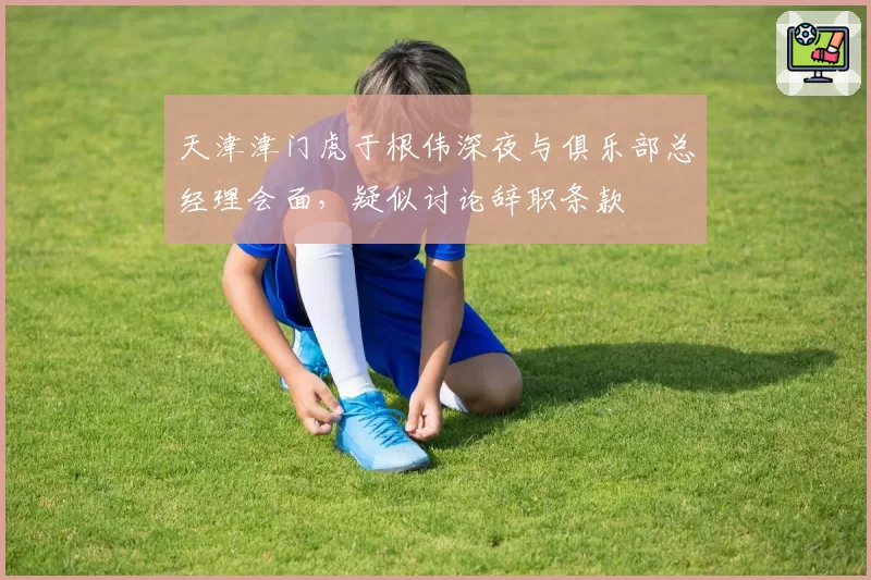 天津津门虎于根伟深夜与俱乐部总经理会面，疑似讨论辞职条款