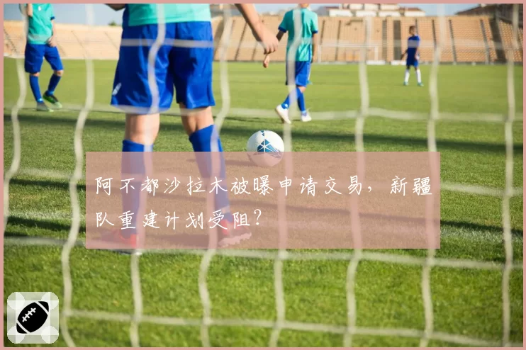 阿不都沙拉木被曝申请交易，新疆队重建计划受阻？