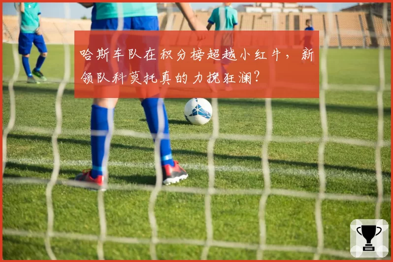哈斯车队在积分榜超越小红牛，新领队科莫托真的力挽狂澜？