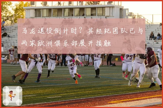 马龙退役倒计时？其经纪团队已与两家欧洲俱乐部展开接触