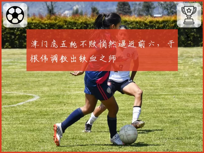 津门虎五轮不败悄然逼近前六，于根伟调教出铁血之师