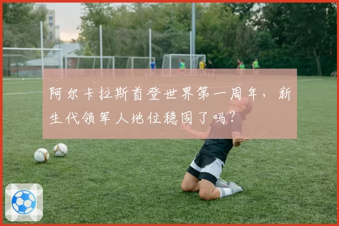 阿尔卡拉斯首登世界第一周年，新生代领军人地位稳固了吗？