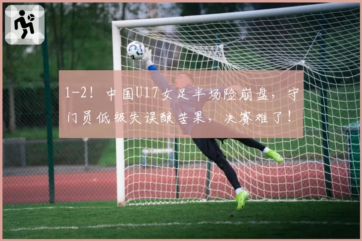 1-2!中国U17女足半场险崩盘,守门员低级失误酿苦果,决赛难了!
