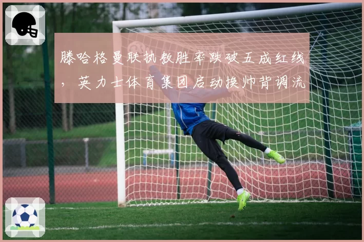 滕哈格曼联执教胜率跌破五成红线，英力士体育集团启动换帅背调流程