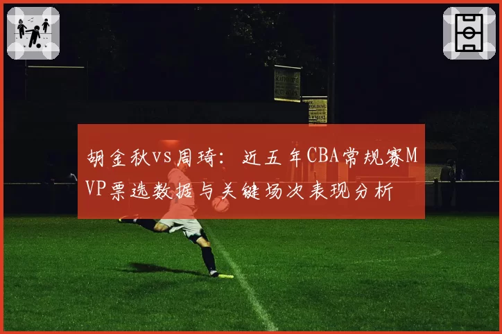 胡金秋vs周琦：近五年CBA常规赛MVP票选数据与关键场次表现分析