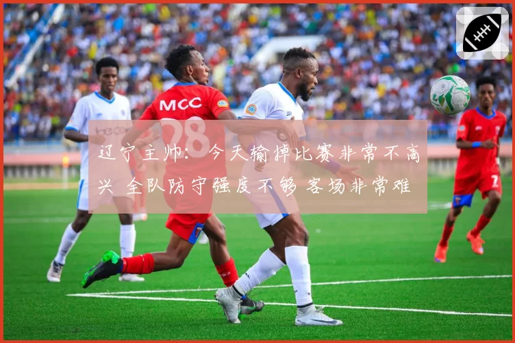 辽宁主帅:今天输掉比赛非常不高兴 全队防守强度不够 客场非常难打